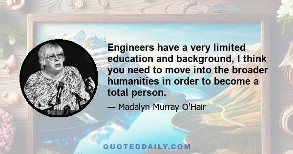 Engineers have a very limited education and background, I think you need to move into the broader humanities in order to become a total person.