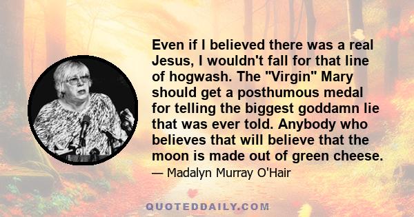 Even if I believed there was a real Jesus, I wouldn't fall for that line of hogwash. The Virgin Mary should get a posthumous medal for telling the biggest goddamn lie that was ever told. Anybody who believes that will