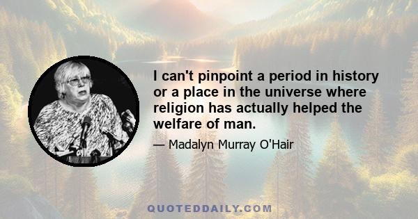 I can't pinpoint a period in history or a place in the universe where religion has actually helped the welfare of man.