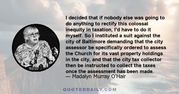 I decided that if nobody else was going to do anything to rectify this colossal inequity in taxation, I'd have to do it myself. So I instituted a suit against the city of Baltimore demanding that the city assessor be