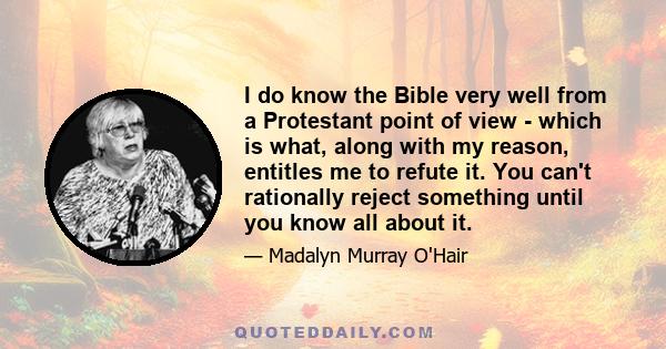 I do know the Bible very well from a Protestant point of view - which is what, along with my reason, entitles me to refute it. You can't rationally reject something until you know all about it.