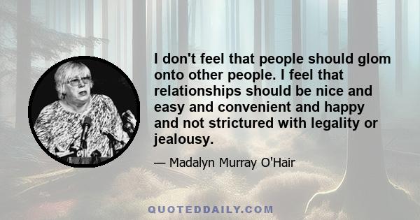 I don't feel that people should glom onto other people. I feel that relationships should be nice and easy and convenient and happy and not strictured with legality or jealousy.