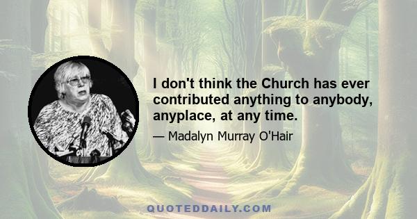 I don't think the Church has ever contributed anything to anybody, anyplace, at any time.