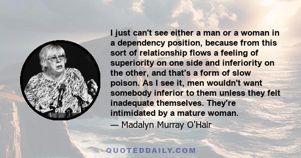 I just can't see either a man or a woman in a dependency position, because from this sort of relationship flows a feeling of superiority on one side and inferiority on the other, and that's a form of slow poison. As I