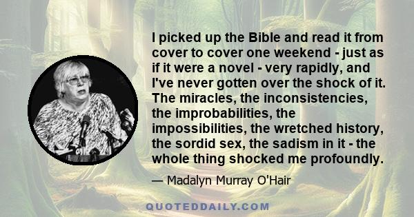 I picked up the Bible and read it from cover to cover one weekend - just as if it were a novel - very rapidly, and I've never gotten over the shock of it. The miracles, the inconsistencies, the improbabilities, the