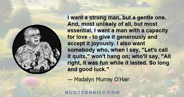 I want a strong man, but a gentle one. And, most unlikely of all, but most essential, I want a man with a capacity for love - to give it generously and accept it joyously. I also want somebody who, when I say, Let's