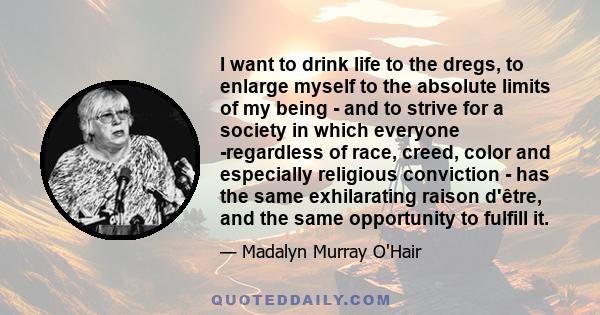 I want to drink life to the dregs, to enlarge myself to the absolute limits of my being - and to strive for a society in which everyone -regardless of race, creed, color and especially religious conviction - has the