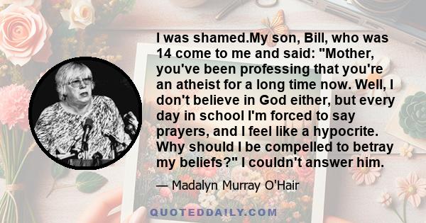 I was shamed.My son, Bill, who was 14 come to me and said: Mother, you've been professing that you're an atheist for a long time now. Well, I don't believe in God either, but every day in school I'm forced to say