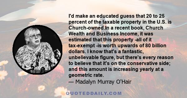 I'd make an educated guess that 20 to 25 percent of the taxable property in the U.S. is Church-owned.In a recent book, Church Wealth and Business Income, it was estimated that this property -all of it tax-exempt -is