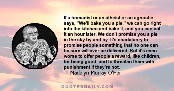 If a humanist or an atheist or an agnostic says, We'll bake you a pie, we can go right into the kitchen and bake it, and you can eat it an hour later. We don't promise you a pie in the sky by and by. It's charlatanry to 