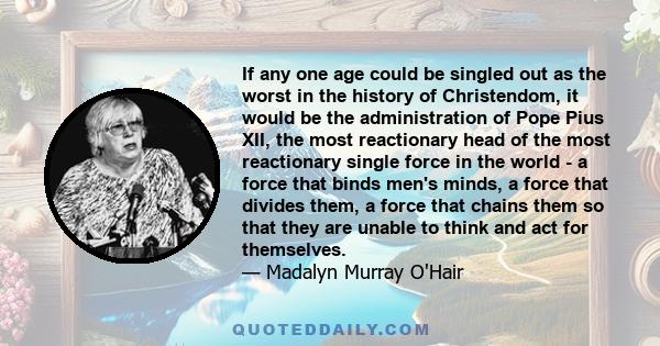 If any one age could be singled out as the worst in the history of Christendom, it would be the administration of Pope Pius XII, the most reactionary head of the most reactionary single force in the world - a force that 