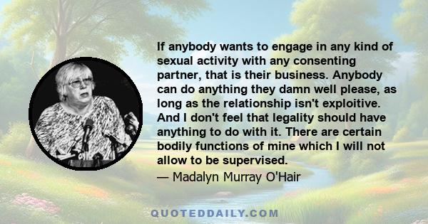 If anybody wants to engage in any kind of sexual activity with any consenting partner, that is their business. Anybody can do anything they damn well please, as long as the relationship isn't exploitive. And I don't