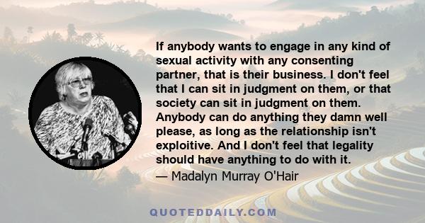 If anybody wants to engage in any kind of sexual activity with any consenting partner, that is their business. I don't feel that I can sit in judgment on them, or that society can sit in judgment on them. Anybody can do 