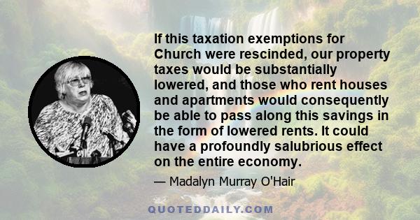 If this taxation exemptions for Church were rescinded, our property taxes would be substantially lowered, and those who rent houses and apartments would consequently be able to pass along this savings in the form of