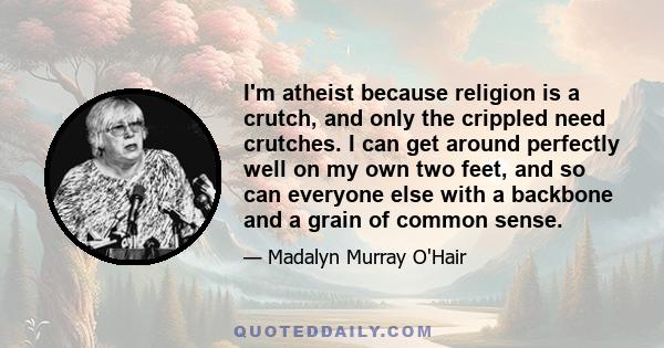 I'm atheist because religion is a crutch, and only the crippled need crutches. I can get around perfectly well on my own two feet, and so can everyone else with a backbone and a grain of common sense.