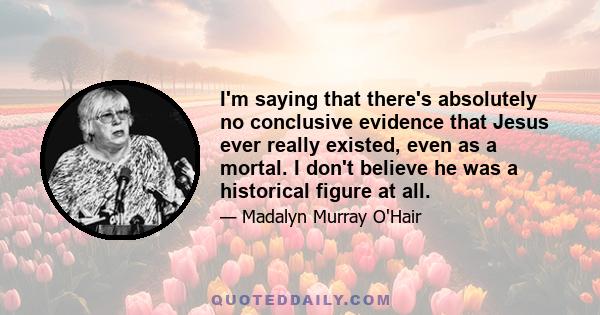 I'm saying that there's absolutely no conclusive evidence that Jesus ever really existed, even as a mortal. I don't believe he was a historical figure at all.