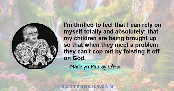 I'm thrilled to feel that I can rely on myself totally and absolutely; that my children are being brought up so that when they meet a problem they can't cop out by foisting it off on God.