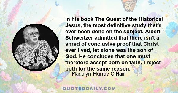 In his book The Quest of the Historical Jesus, the most definitive study that's ever been done on the subject, Albert Schweitzer admitted that there isn't a shred of conclusive proof that Christ ever lived, let alone