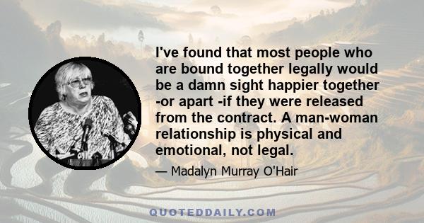 I've found that most people who are bound together legally would be a damn sight happier together -or apart -if they were released from the contract. A man-woman relationship is physical and emotional, not legal.