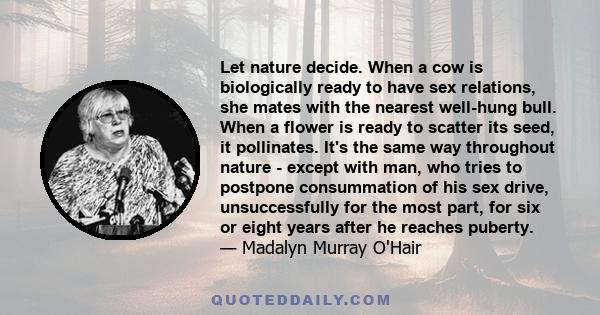 Let nature decide. When a cow is biologically ready to have sex relations, she mates with the nearest well-hung bull. When a flower is ready to scatter its seed, it pollinates. It's the same way throughout nature -