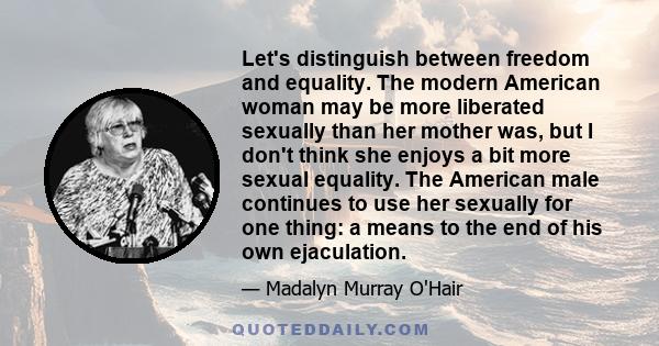 Let's distinguish between freedom and equality. The modern American woman may be more liberated sexually than her mother was, but I don't think she enjoys a bit more sexual equality. The American male continues to use