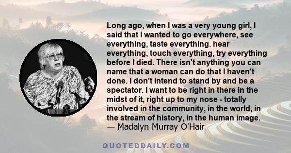 Long ago, when I was a very young girl, I said that I wanted to go everywhere, see everything, taste everything. hear everything, touch everything, try everything before I died. There isn't anything you can name that a