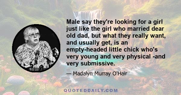 Male say they're looking for a girl just like the girl who married dear old dad, but what they really want, and usually get, is an empty-headed little chick who's very young and very physical -and very submissive.