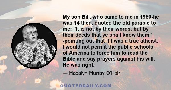 My son Bill, who came to me in 1960-he was 14 then, quoted the old parable to me: It is not by their words, but by their deeds that ye shall know them -pointing out that if I was a true atheist, I would not permit the