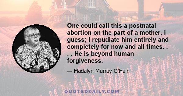 One could call this a postnatal abortion on the part of a mother, I guess; I repudiate him entirely and completely for now and all times. . . . He is beyond human forgiveness.