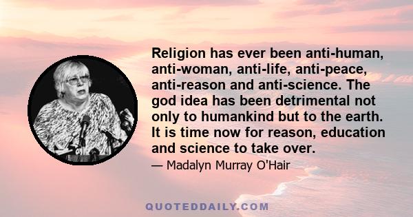 Religion has ever been anti-human, anti-woman, anti-life, anti-peace, anti-reason and anti-science. The god idea has been detrimental not only to humankind but to the earth. It is time now for reason, education and