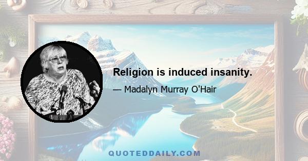 Religion is induced insanity.