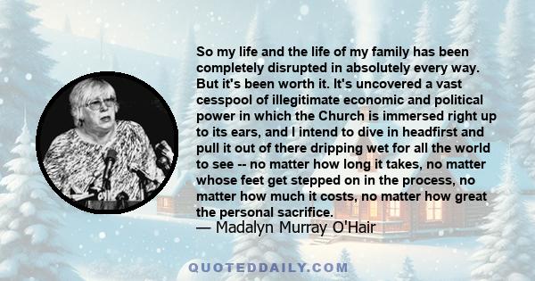 So my life and the life of my family has been completely disrupted in absolutely every way. But it's been worth it. It's uncovered a vast cesspool of illegitimate economic and political power in which the Church is