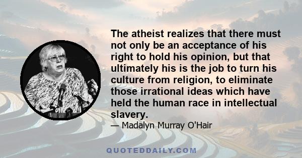 The atheist realizes that there must not only be an acceptance of his right to hold his opinion, but that ultimately his is the job to turn his culture from religion, to eliminate those irrational ideas which have held