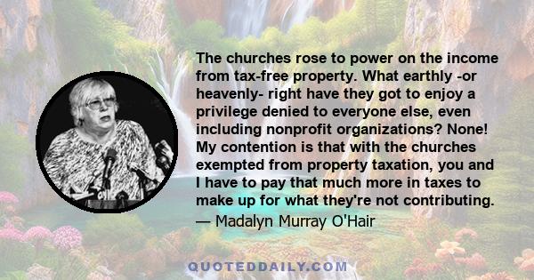 The churches rose to power on the income from tax-free property. What earthly -or heavenly- right have they got to enjoy a privilege denied to everyone else, even including nonprofit organizations? None! My contention