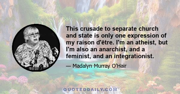 This crusade to separate church and state is only one expression of my raison d'être. I'm an atheist, but I'm also an anarchist, and a feminist, and an integrationist.