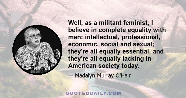 Well, as a militant feminist, I believe in complete equality with men: intellectual, professional, economic, social and sexual; they're all equally essential, and they're all equally lacking in American society today.