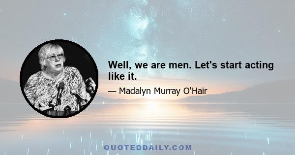 Well, we are men. Let's start acting like it.