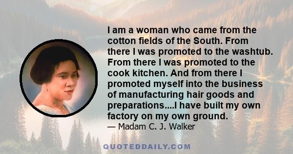 I am a woman who came from the cotton fields of the South. From there I was promoted to the washtub. From there I was promoted to the cook kitchen. And from there I promoted myself into the business of manufacturing