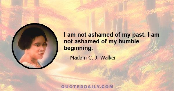 I am not ashamed of my past. I am not ashamed of my humble beginning.