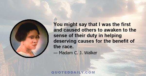 You might say that I was the first and caused others to awaken to the sense of their duty in helping deserving causes for the benefit of the race.