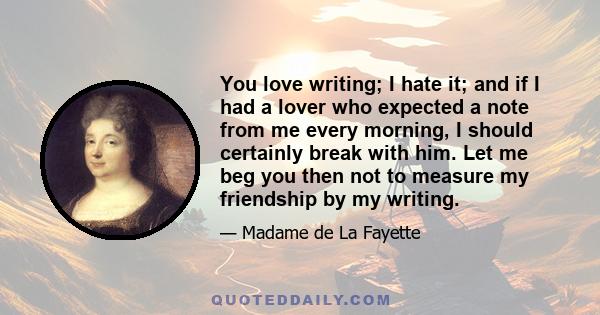 You love writing; I hate it; and if I had a lover who expected a note from me every morning, I should certainly break with him. Let me beg you then not to measure my friendship by my writing.