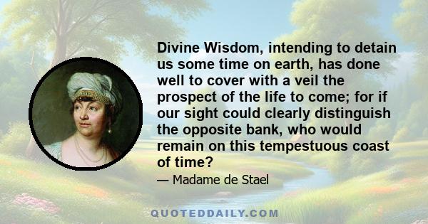 Divine Wisdom, intending to detain us some time on earth, has done well to cover with a veil the prospect of the life to come; for if our sight could clearly distinguish the opposite bank, who would remain on this