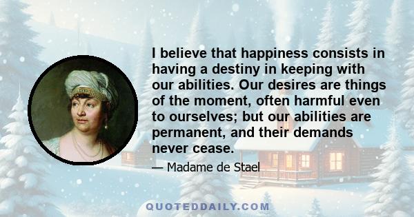 I believe that happiness consists in having a destiny in keeping with our abilities. Our desires are things of the moment, often harmful even to ourselves; but our abilities are permanent, and their demands never cease.