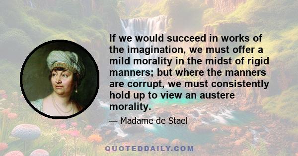 If we would succeed in works of the imagination, we must offer a mild morality in the midst of rigid manners; but where the manners are corrupt, we must consistently hold up to view an austere morality.