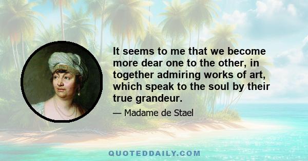 It seems to me that we become more dear one to the other, in together admiring works of art, which speak to the soul by their true grandeur.