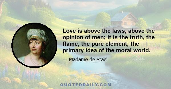 Love is above the laws, above the opinion of men; it is the truth, the flame, the pure element, the primary idea of the moral world.