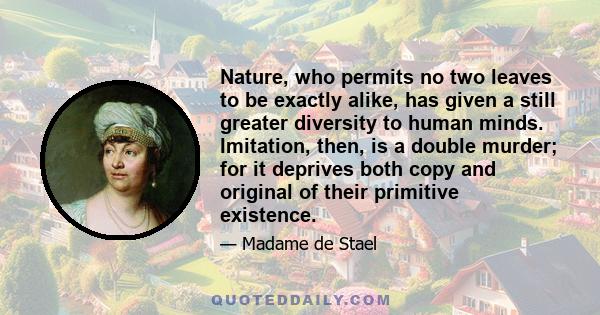 Nature, who permits no two leaves to be exactly alike, has given a still greater diversity to human minds. Imitation, then, is a double murder; for it deprives both copy and original of their primitive existence.