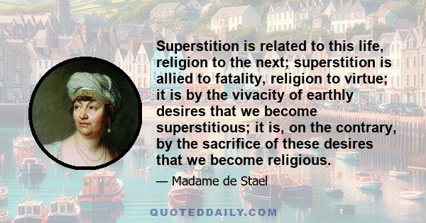 Superstition is related to this life, religion to the next; superstition is allied to fatality, religion to virtue; it is by the vivacity of earthly desires that we become superstitious; it is, on the contrary, by the