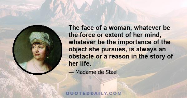 The face of a woman, whatever be the force or extent of her mind, whatever be the importance of the object she pursues, is always an obstacle or a reason in the story of her life.