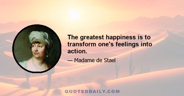 The greatest happiness is to transform one's feelings into action.